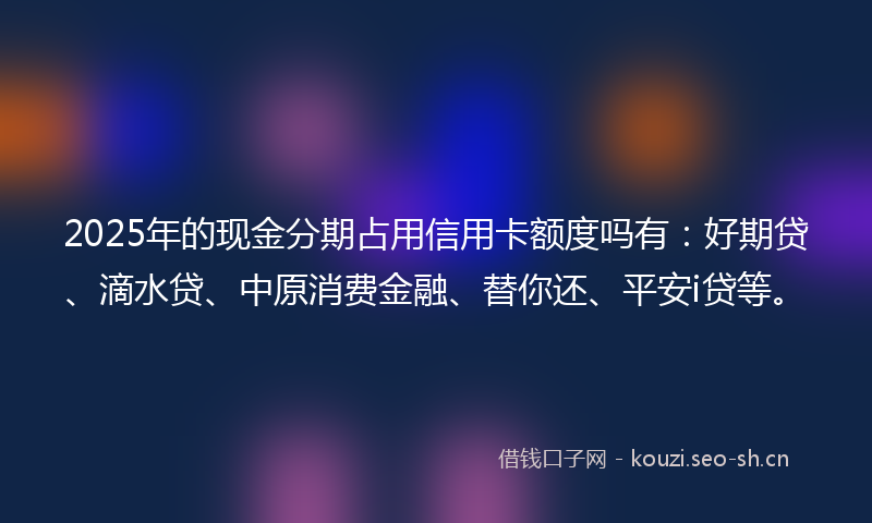 2025年的现金分期占用信用卡额度吗有：好期贷、滴水贷、中原消费金融、替你还、平安i贷等。
