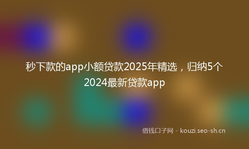 秒下款的app小额贷款2025年精选，归纳5个2024最新贷款app