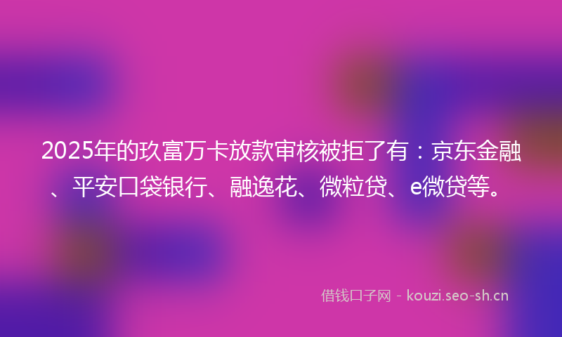 2025年的玖富万卡放款审核被拒了有：京东金融、平安口袋银行、融逸花、微粒贷、e微贷等。