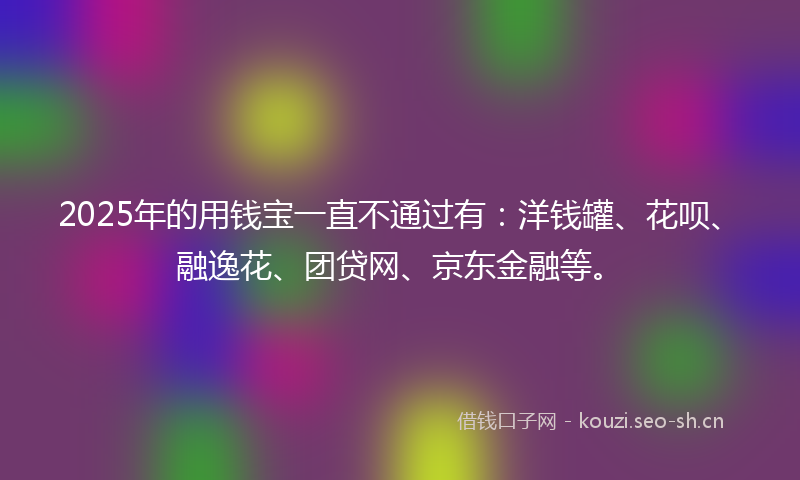 2025年的用钱宝一直不通过有：洋钱罐、花呗、融逸花、团贷网、京东金融等。