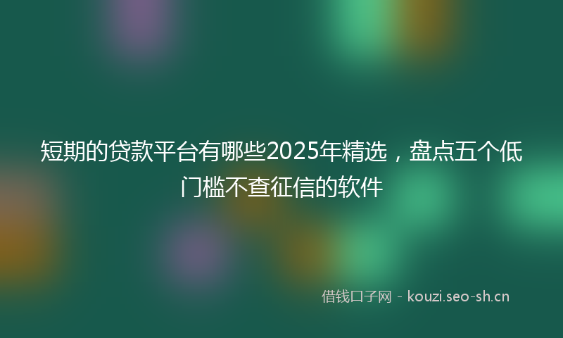 短期的贷款平台有哪些2025年精选，盘点五个低门槛不查征信的软件