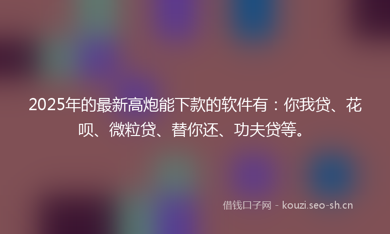 2025年的最新高炮能下款的软件有：你我贷、花呗、微粒贷、替你还、功夫贷等。