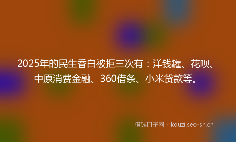 2025年的民生香白被拒三次有：洋钱罐、花呗、中原消费金融、360借条、小米贷款等。