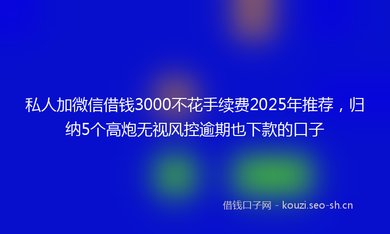 私人加微信借钱3000不花手续费2025年推荐，归纳5个高炮无视风控逾期也下款的口子