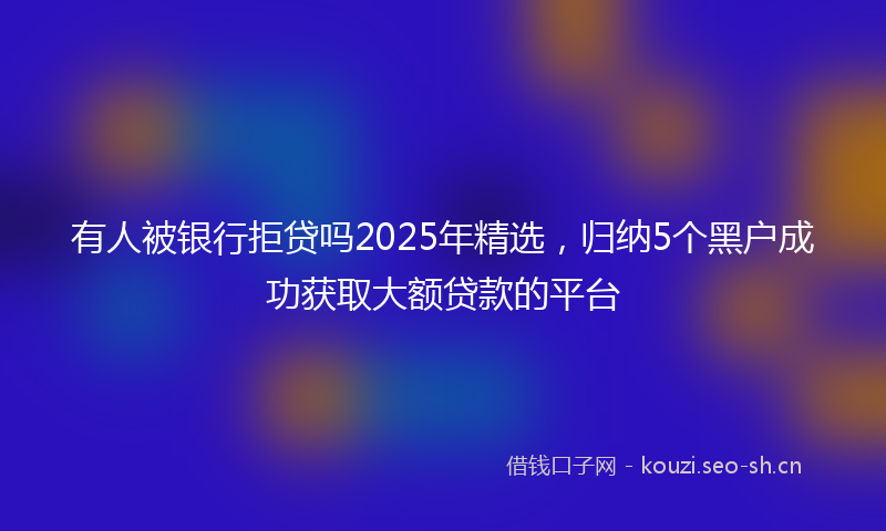 有人被银行拒贷吗2025年精选，归纳5个黑户成功获取大额贷款的平台