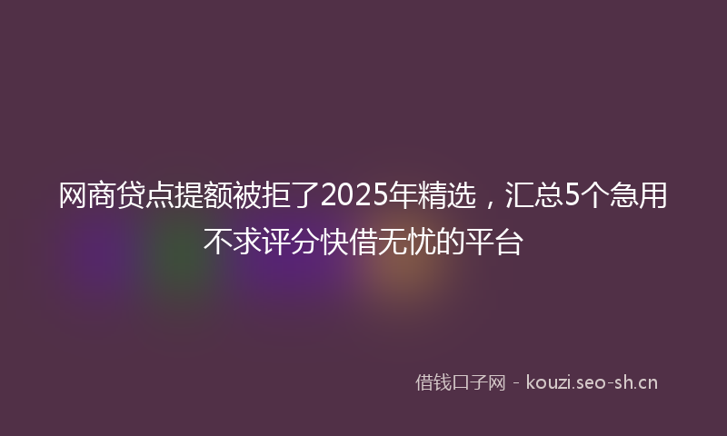 网商贷点提额被拒了2025年精选，汇总5个急用不求评分快借无忧的平台