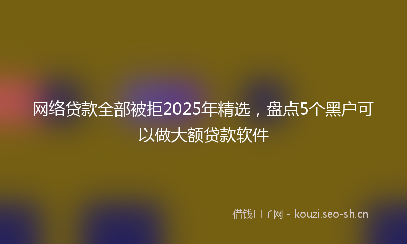 网络贷款全部被拒2025年精选，盘点5个黑户可以做大额贷款软件