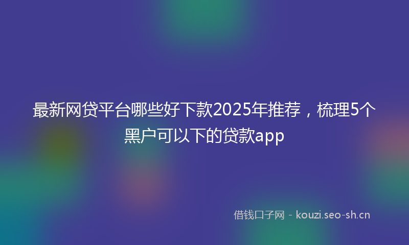 最新网贷平台哪些好下款2025年推荐，梳理5个黑户可以下的贷款app