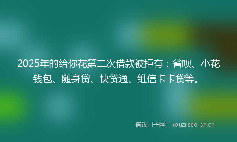 2025年的给你花第二次借款被拒有：省呗、小花钱包、随身贷、快贷通、维信卡卡贷等。