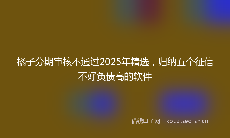 橘子分期审核不通过2025年精选，归纳五个征信不好负债高的软件