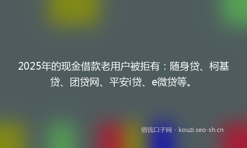 2025年的现金借款老用户被拒有：随身贷、柯基贷、团贷网、平安i贷、e微贷等。
