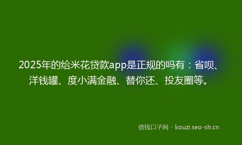 2025年的给米花贷款app是正规的吗有：省呗、洋钱罐、度小满金融、替你还、投友圈等。