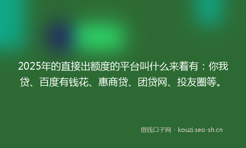 2025年的直接出额度的平台叫什么来着有：你我贷、百度有钱花、惠商贷、团贷网、投友圈等。