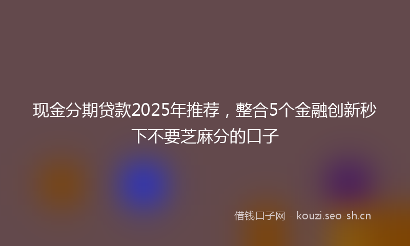 现金分期贷款2025年推荐，整合5个金融创新秒下不要芝麻分的口子