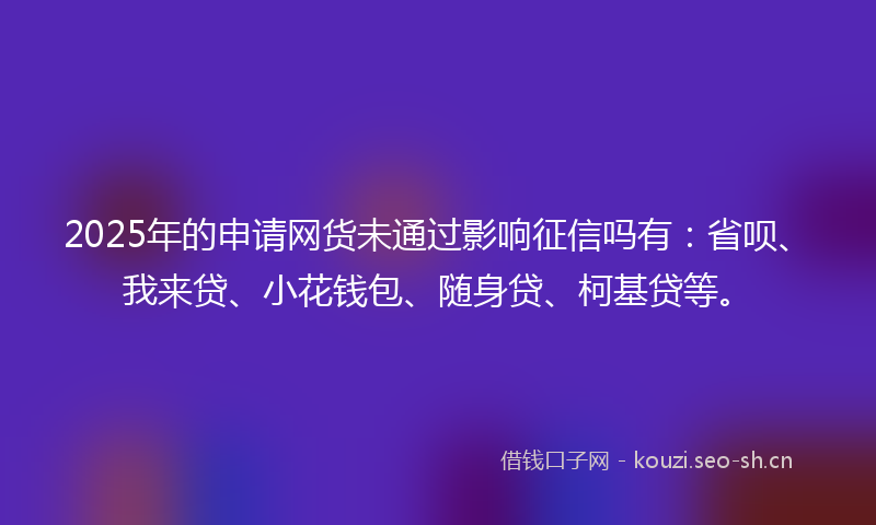 2025年的申请网货未通过影响征信吗有：省呗、我来贷、小花钱包、随身贷、柯基贷等。