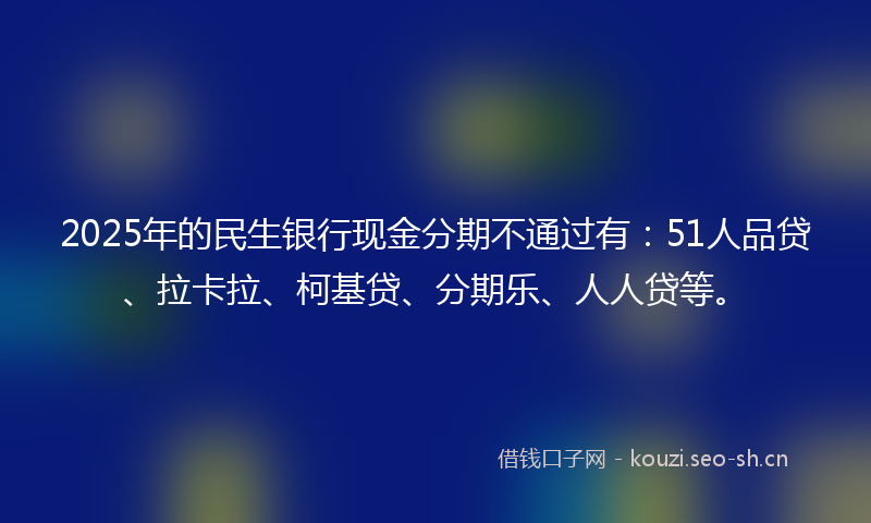 2025年的民生银行现金分期不通过有：51人品贷、拉卡拉、柯基贷、分期乐、人人贷等。