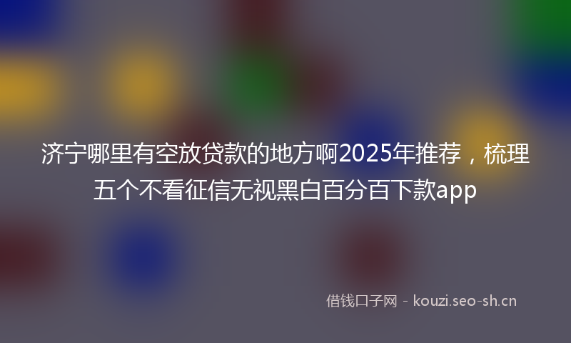 济宁哪里有空放贷款的地方啊2025年推荐，梳理五个不看征信无视黑白百分百下款app