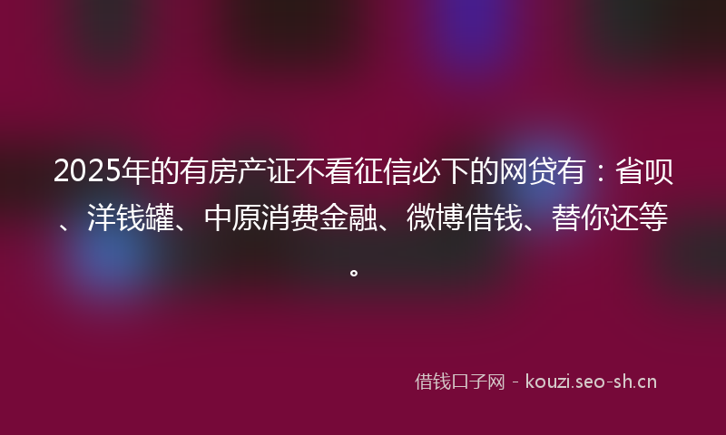2025年的有房产证不看征信必下的网贷有：省呗、洋钱罐、中原消费金融、微博借钱、替你还等。