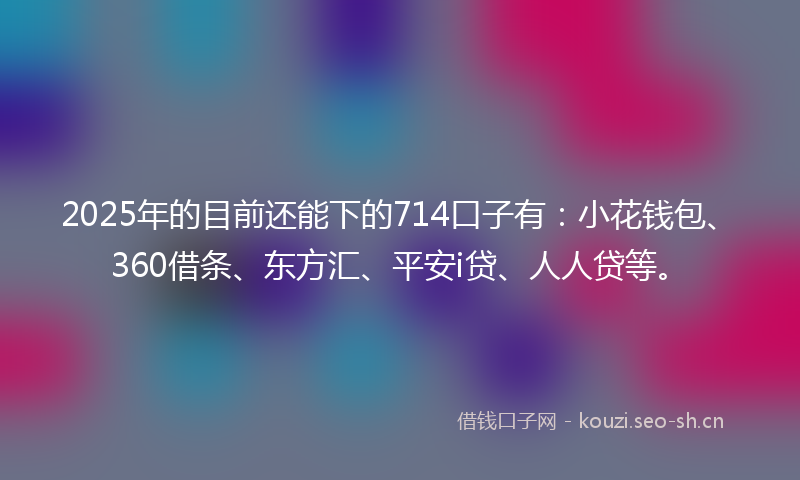 2025年的目前还能下的714口子有：小花钱包、360借条、东方汇、平安i贷、人人贷等。