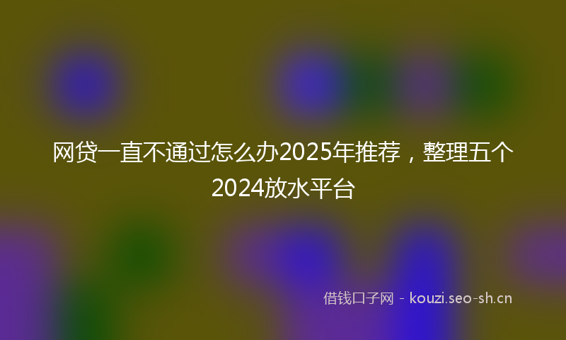 网贷一直不通过怎么办2025年推荐，整理五个2024放水平台