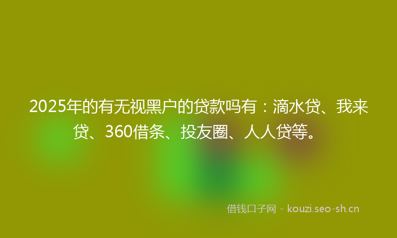 2025年的有无视黑户的贷款吗有：滴水贷、我来贷、360借条、投友圈、人人贷等。