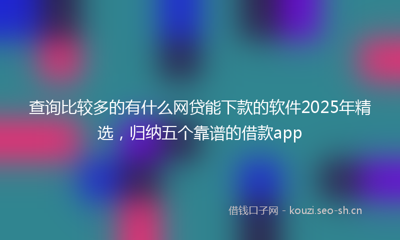 查询比较多的有什么网贷能下款的软件2025年精选，归纳五个靠谱的借款app