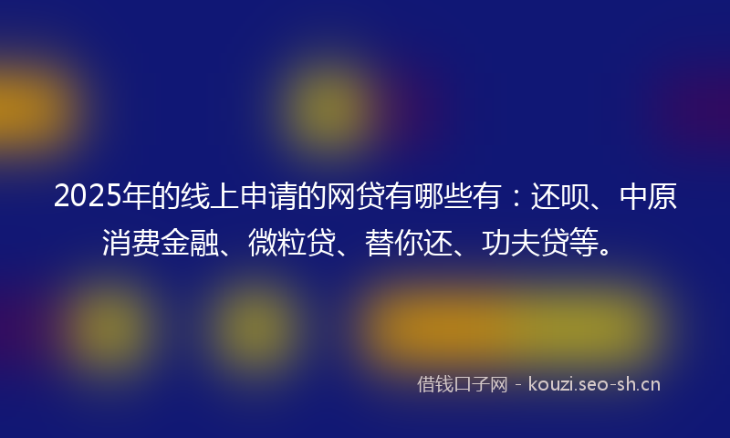 2025年的线上申请的网贷有哪些有：还呗、中原消费金融、微粒贷、替你还、功夫贷等。