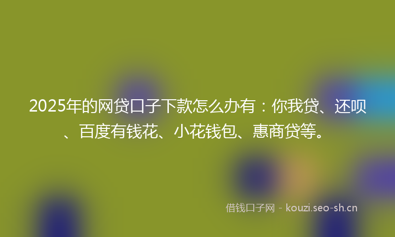 2025年的网贷口子下款怎么办有：你我贷、还呗、百度有钱花、小花钱包、惠商贷等。