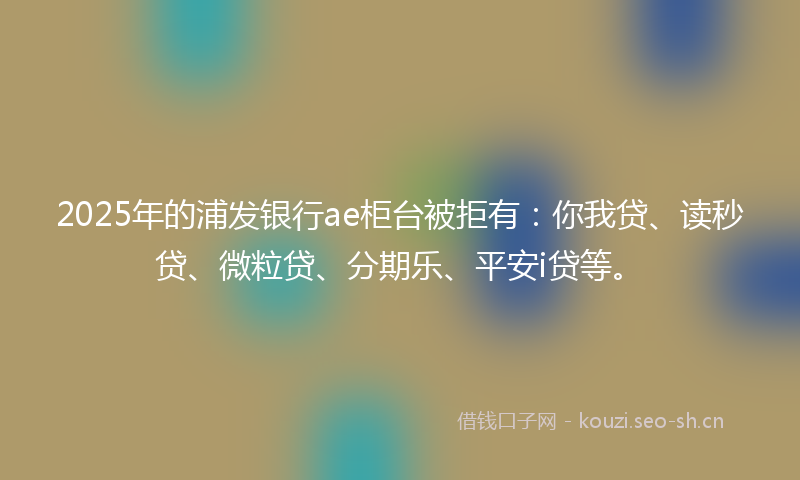 2025年的浦发银行ae柜台被拒有：你我贷、读秒贷、微粒贷、分期乐、平安i贷等。