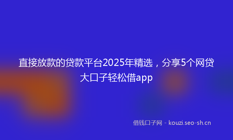 直接放款的贷款平台2025年精选，分享5个网贷大口子轻松借app