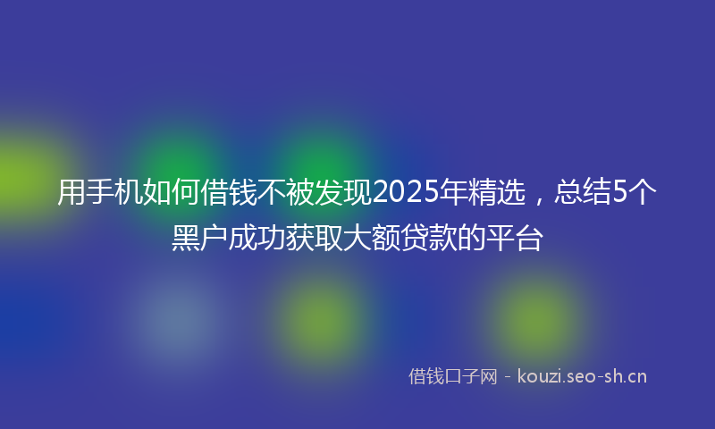 用手机如何借钱不被发现2025年精选，总结5个黑户成功获取大额贷款的平台