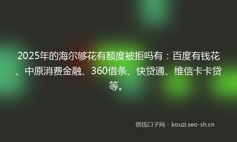2025年的海尔够花有额度被拒吗有：百度有钱花、中原消费金融、360借条、快贷通、维信卡卡贷等。