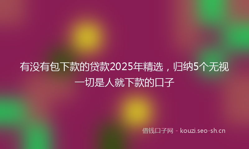 有没有包下款的贷款2025年精选，归纳5个无视一切是人就下款的口子