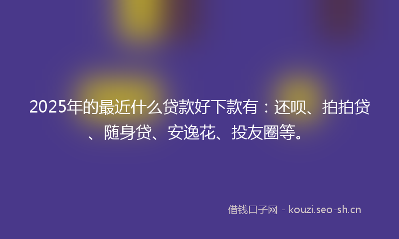 2025年的最近什么贷款好下款有：还呗、拍拍贷、随身贷、安逸花、投友圈等。