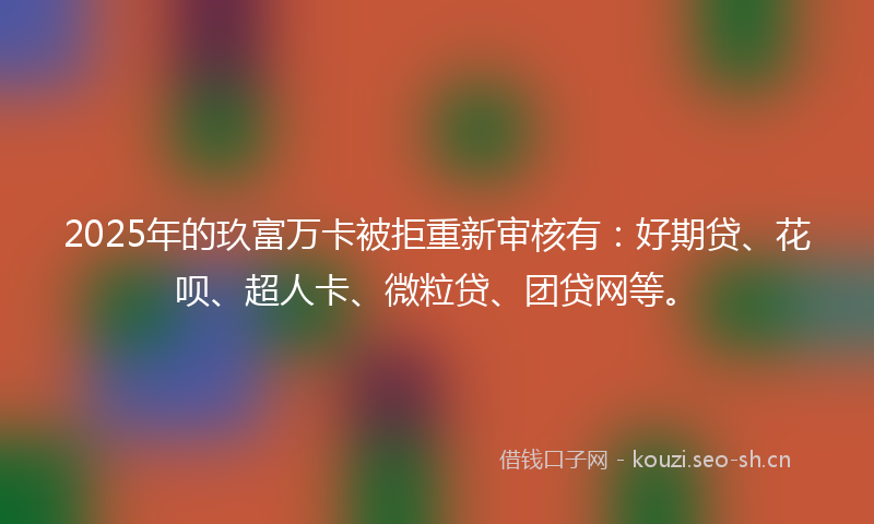 2025年的玖富万卡被拒重新审核有：好期贷、花呗、超人卡、微粒贷、团贷网等。