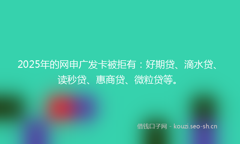 2025年的网申广发卡被拒有：好期贷、滴水贷、读秒贷、惠商贷、微粒贷等。
