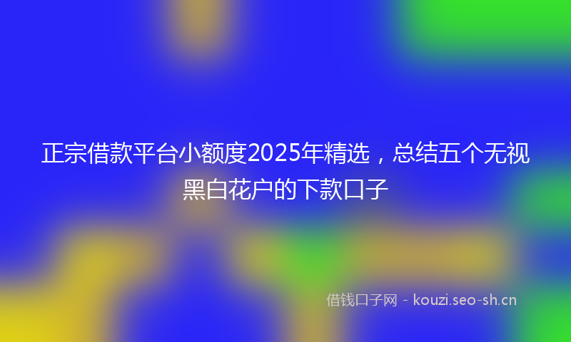 正宗借款平台小额度2025年精选，总结五个无视黑白花户的下款口子