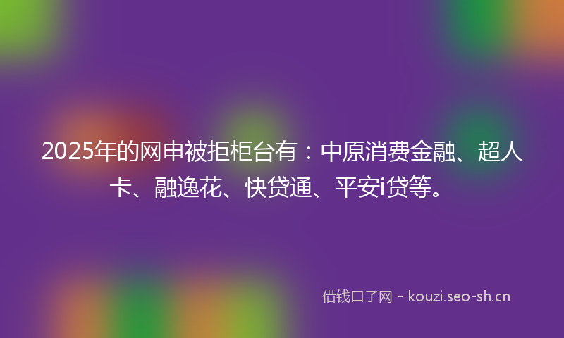 2025年的网申被拒柜台有：中原消费金融、超人卡、融逸花、快贷通、平安i贷等。