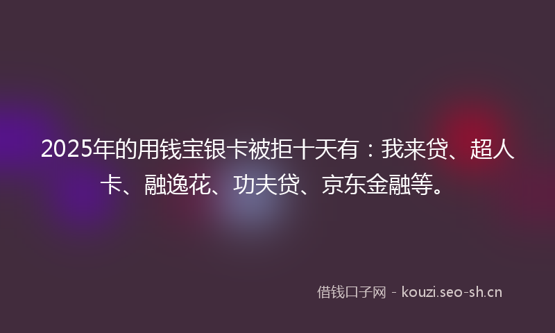 2025年的用钱宝银卡被拒十天有：我来贷、超人卡、融逸花、功夫贷、京东金融等。