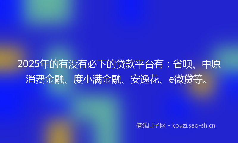 2025年的有没有必下的贷款平台有：省呗、中原消费金融、度小满金融、安逸花、e微贷等。