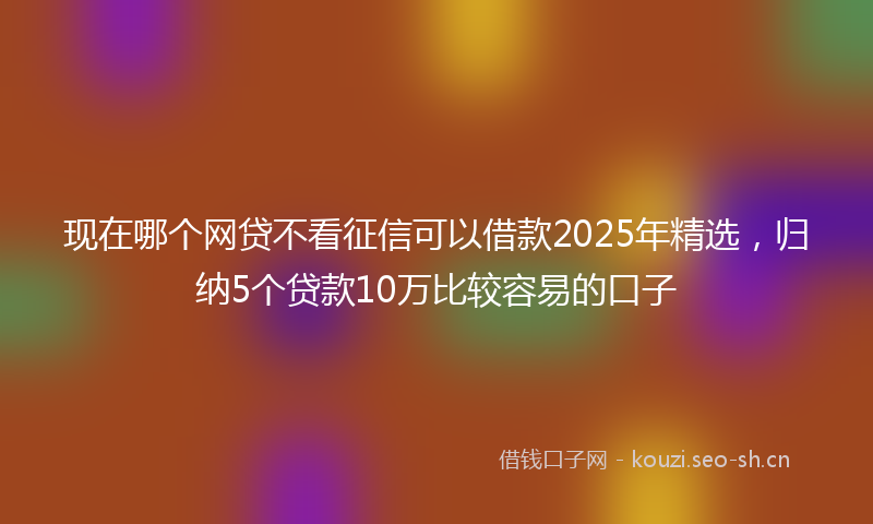 现在哪个网贷不看征信可以借款2025年精选，归纳5个贷款10万比较容易的口子