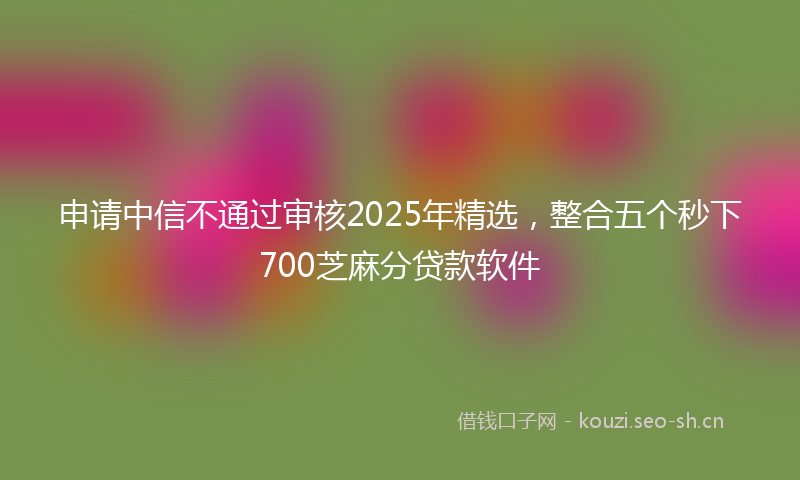申请中信不通过审核2025年精选，整合五个秒下700芝麻分贷款软件