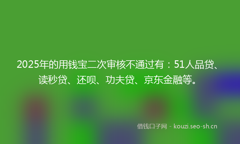 2025年的用钱宝二次审核不通过有：51人品贷、读秒贷、还呗、功夫贷、京东金融等。