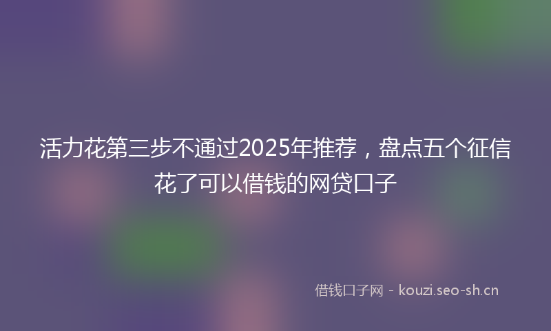 活力花第三步不通过2025年推荐，盘点五个征信花了可以借钱的网贷口子