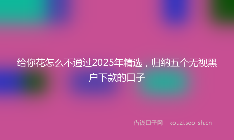 给你花怎么不通过2025年精选，归纳五个无视黑户下款的口子