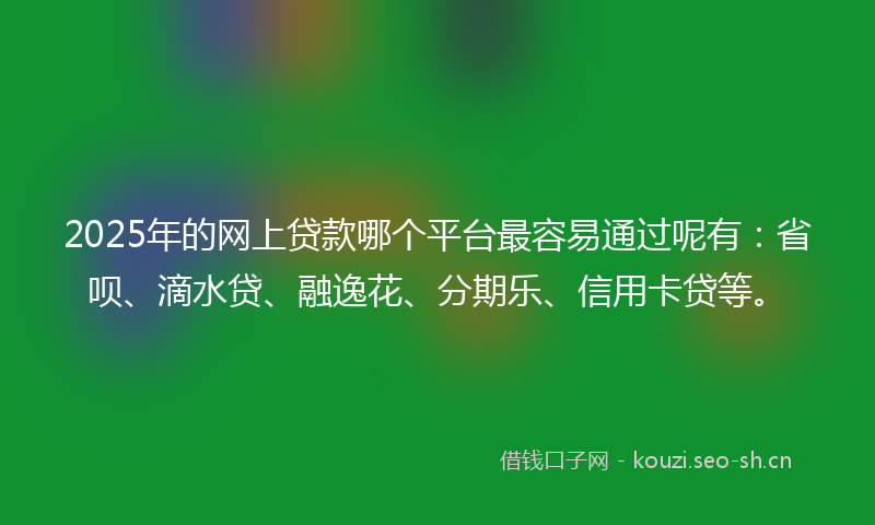 2025年的网上贷款哪个平台最容易通过呢有：省呗、滴水贷、融逸花、分期乐、信用卡贷等。