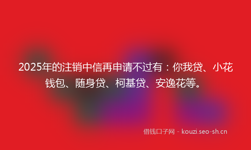 2025年的注销中信再申请不过有：你我贷、小花钱包、随身贷、柯基贷、安逸花等。