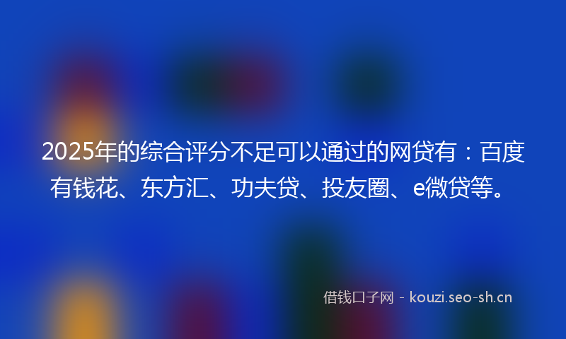 2025年的综合评分不足可以通过的网贷有：百度有钱花、东方汇、功夫贷、投友圈、e微贷等。
