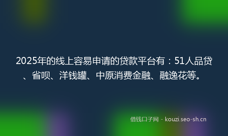 2025年的线上容易申请的贷款平台有：51人品贷、省呗、洋钱罐、中原消费金融、融逸花等。