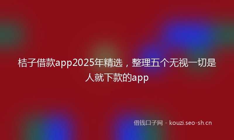 桔子借款app2025年精选，整理五个无视一切是人就下款的app